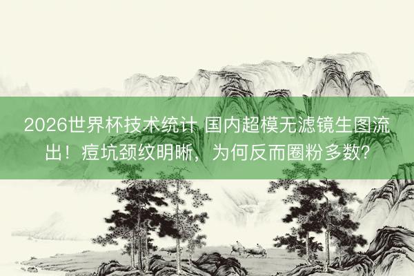 2026世界杯技术统计 国内超模无滤镜生图流出!痘坑颈纹明晰,为何反而圈粉多数?