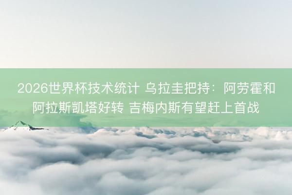 2026世界杯技术统计 乌拉圭把持：阿劳霍和阿拉斯凯塔好转 吉梅内斯有望赶上首战