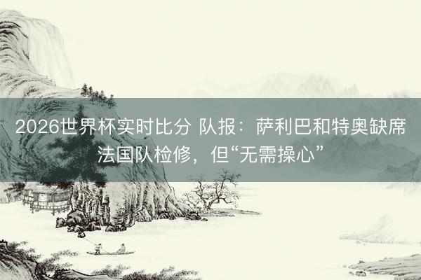2026世界杯实时比分 队报：萨利巴和特奥缺席法国队检修，但“无需操心”