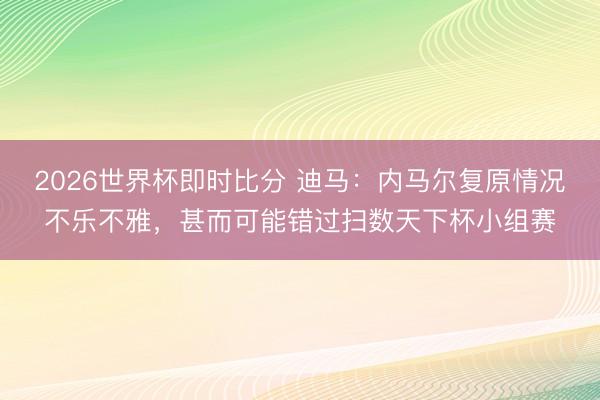 2026世界杯即时比分 迪马：内马尔复原情况不乐不雅，甚而可能错过扫数天下杯小组赛