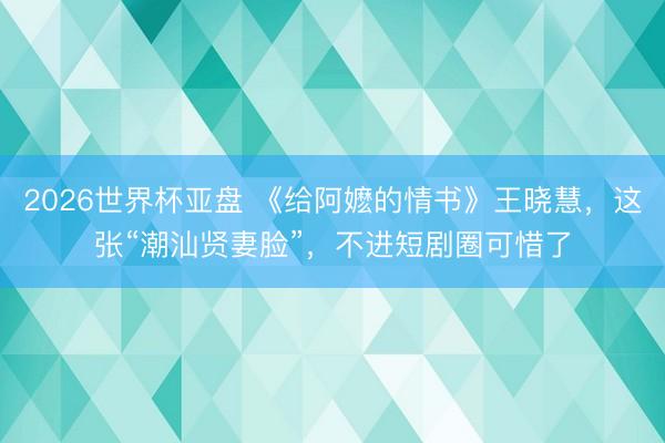 2026世界杯亚盘 《给阿嬷的情书》王晓慧，这张“潮汕贤妻脸”，不进短剧圈可惜了
