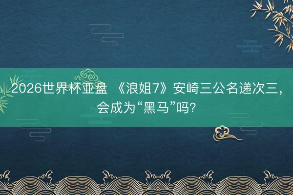 2026世界杯亚盘 《浪姐7》安崎三公名递次三，会成为“黑马”吗？