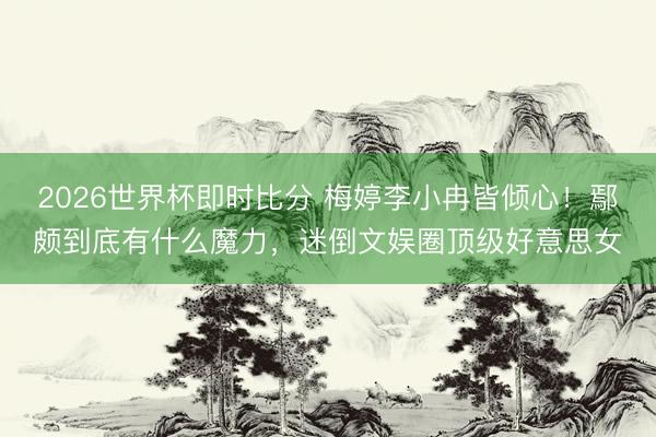2026世界杯即时比分 梅婷李小冉皆倾心!鄢颇到底有什么魔力,迷倒文娱圈顶级好意思女