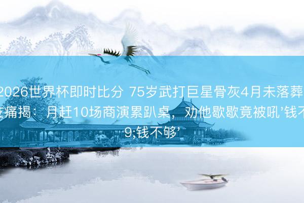 2026世界杯即时比分 75岁武打巨星骨灰4月未落葬！好友痛揭：月赶10场商演累趴桌，劝他歇歇竟被吼'钱不够'