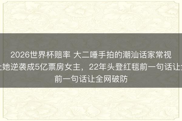 2026世界杯赔率 大二唾手拍的潮汕话家常视频,竟让她逆袭成5亿票房女主,22年头登红毯前一句话让全网破防