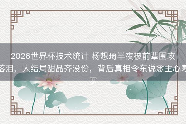 2026世界杯技术统计 杨想琦半夜被前辈围攻落泪,大结局甜品齐没份,背后真相令东说念主心寒