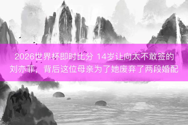 2026世界杯即时比分 14岁让向太不敢签的刘亦菲,背后这位母亲为了她废弃了两段婚配