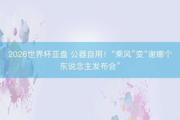 2026世界杯亚盘 公器自用!“乘风”变“谢娜个东说念主发布会”