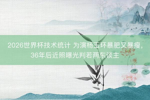 2026世界杯技术统计 为演杨玉环暴肥又暴瘦，36年后近照曝光判若两东谈主
