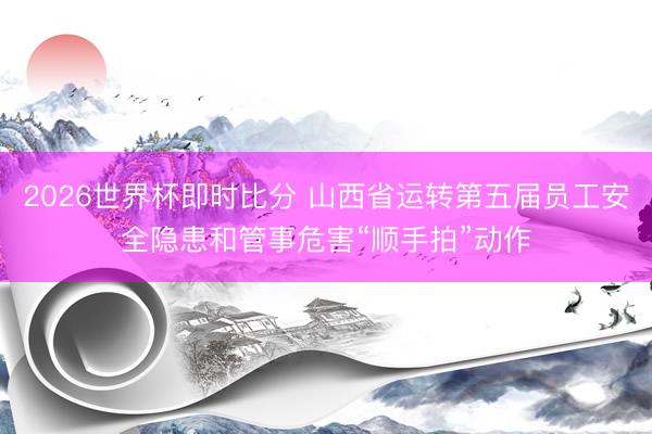 2026世界杯即时比分 山西省运转第五届员工安全隐患和管事危害“顺手拍”动作