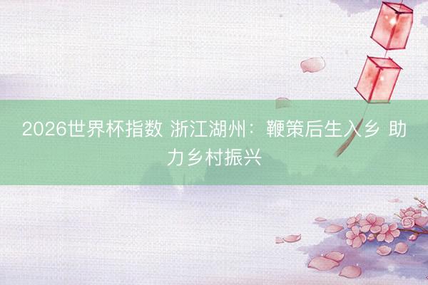 2026世界杯指数 浙江湖州：鞭策后生入乡 助力乡村振兴