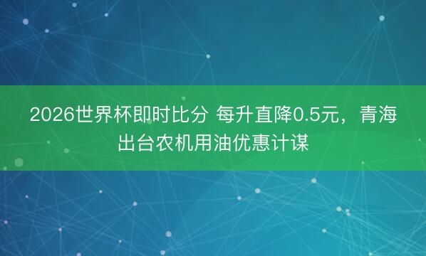 2026世界杯即时比分 每升直降0.5元，青海出台农机用油优惠计谋