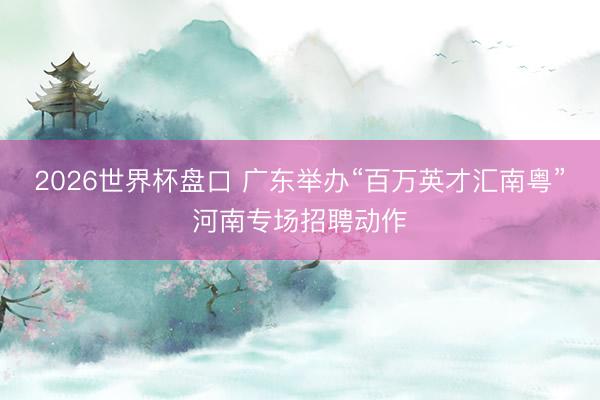 2026世界杯盘口 广东举办“百万英才汇南粤”河南专场招聘动作