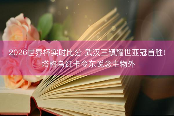 2026世界杯实时比分 武汉三镇耀世亚冠首胜! 塔格乌红卡令东说念主物外