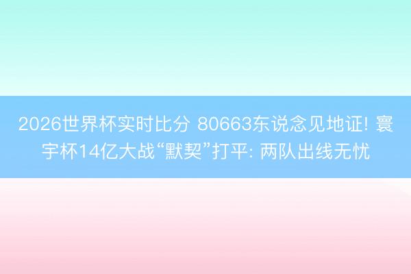 2026世界杯实时比分 80663东说念见地证! 寰宇杯14亿大战“默契”打平: 两队出线无忧