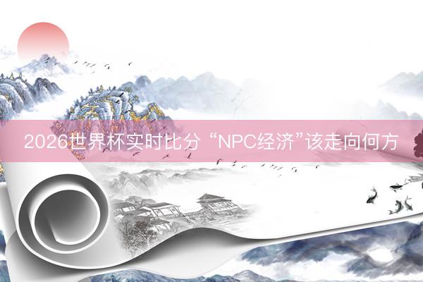 2026世界杯实时比分 “NPC经济”该走向何方