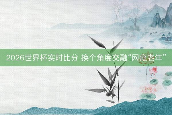 2026世界杯实时比分 换个角度交融“网瘾老年”