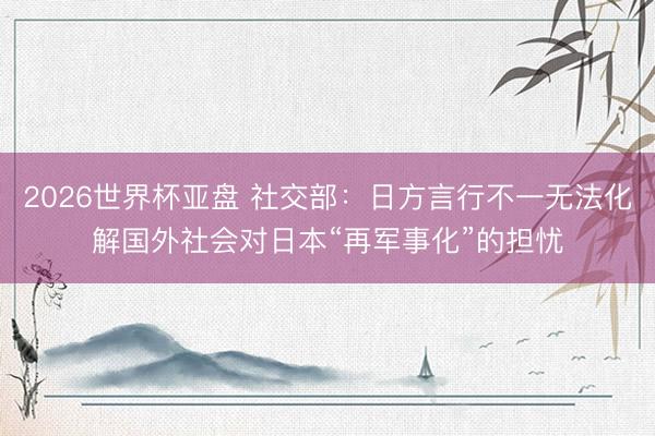 2026世界杯亚盘 社交部：日方言行不一无法化解国外社会对日本“再军事化”的担忧