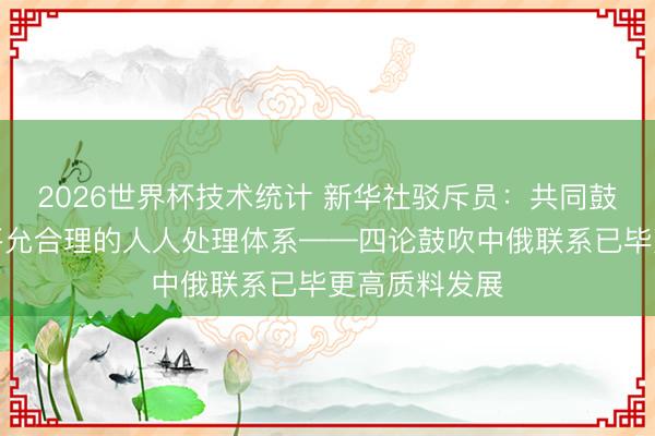 2026世界杯技术统计 新华社驳斥员:共同鼓吹构建更加平允合理的人人处理体系——四论鼓吹中俄联系已毕更高质料发展