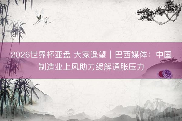 2026世界杯亚盘 大家遥望｜巴西媒体：中国制造业上风助力缓解通胀压力
