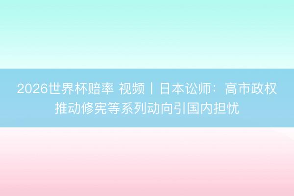 2026世界杯赔率 视频丨日本讼师：高市政权推动修宪等系列动向引国内担忧