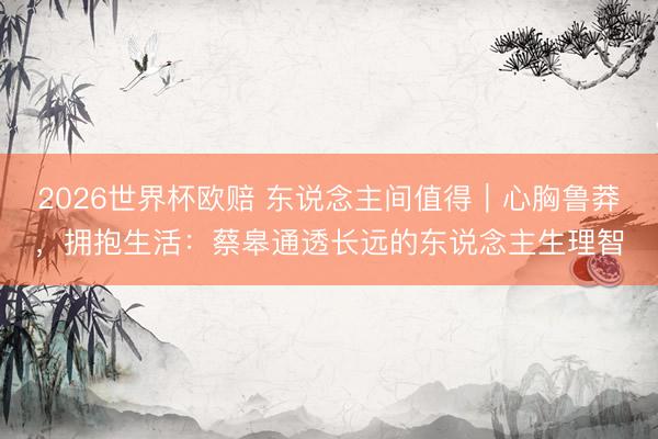 2026世界杯欧赔 东说念主间值得|心胸鲁莽,拥抱生活:蔡皋通透长远的东说念主生理智