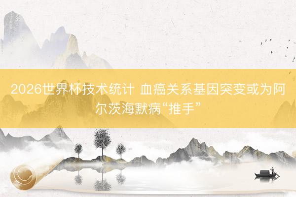 2026世界杯技术统计 血癌关系基因突变或为阿尔茨海默病“推手”