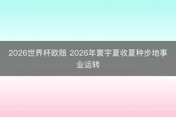 2026世界杯欧赔 2026年寰宇夏收夏种步地事业运转