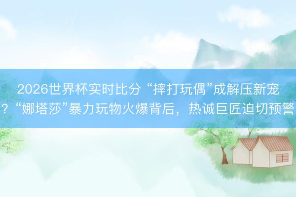2026世界杯实时比分 “摔打玩偶”成解压新宠？“娜塔莎”暴力玩物火爆背后，热诚巨匠迫切预警