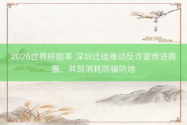 2026世界杯赔率 深圳迁徙推动反诈宣传进商圈，共筑消耗防骗防地