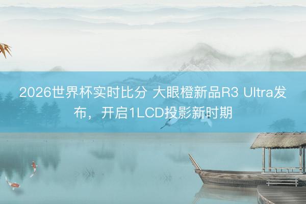 2026世界杯实时比分 大眼橙新品R3 Ultra发布，开启1LCD投影新时期