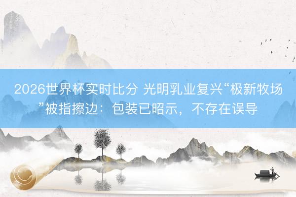 2026世界杯实时比分 光明乳业复兴“极新牧场”被指擦边：包装已昭示，不存在误导