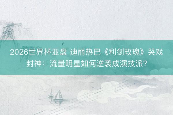 2026世界杯亚盘 迪丽热巴《利剑玫瑰》哭戏封神：流量明星如何逆袭成演技派?