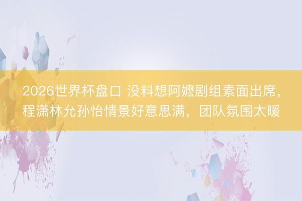 2026世界杯盘口 没料想阿嬷剧组素面出席，程潇林允孙怡情景好意思满，团队氛围太暖