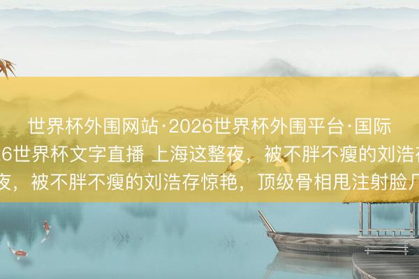 世界杯外围网站·2026世界杯外围平台·国际足联世界杯外围，2026世界杯文字直播 上海这整夜，被不胖不瘦的刘浩存惊艳，顶级骨相甩注射脸几条街