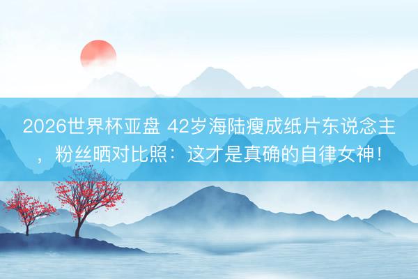 2026世界杯亚盘 42岁海陆瘦成纸片东说念主，粉丝晒对比照：这才是真确的自律女神！