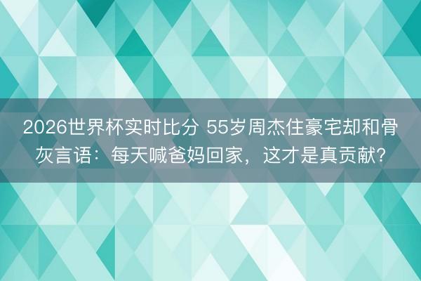 2026世界杯实时比分 55岁周杰住豪宅却和骨灰言语：每天喊爸妈回家，这才是真贡献?