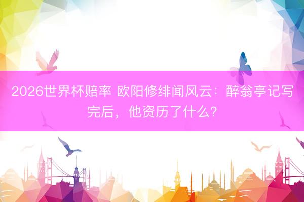 2026世界杯赔率 欧阳修绯闻风云：醉翁亭记写完后，他资历了什么？