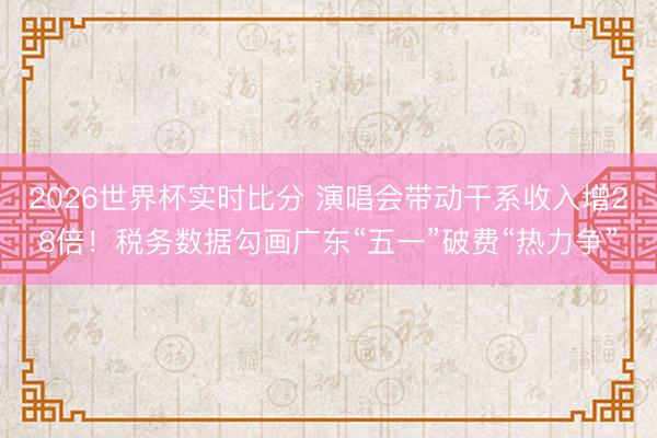 2026世界杯实时比分 演唱会带动干系收入增28倍！税务数据勾画广东“五一”破费“热力争”