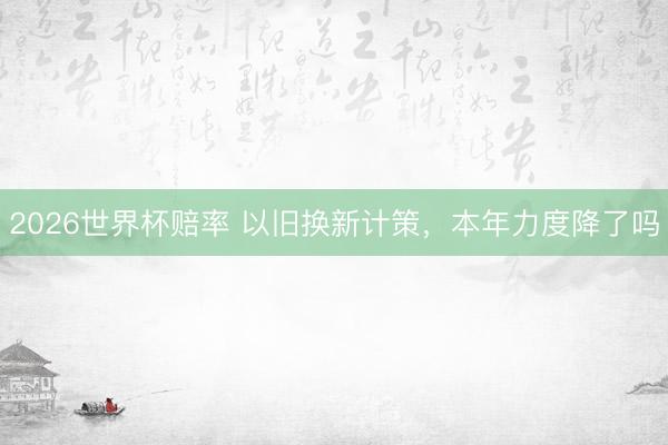 2026世界杯赔率 以旧换新计策，本年力度降了吗