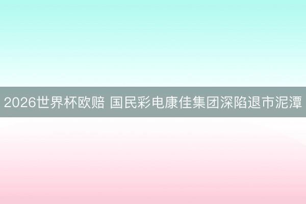 2026世界杯欧赔 国民彩电康佳集团深陷退市泥潭
