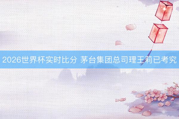 2026世界杯实时比分 茅台集团总司理王莉已考究