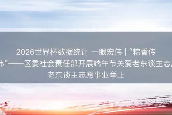 2026世界杯数据统计 一眼宏伟 | “粽香传情 爱满宏伟”——区委社会责任部开展端午节关爱老东谈主志愿事业举止