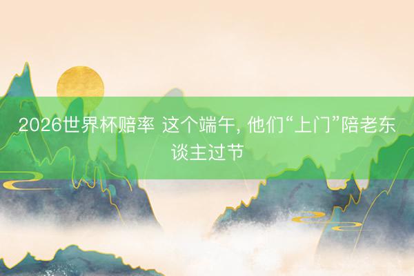 2026世界杯赔率 这个端午， 他们“上门”陪老东谈主过节