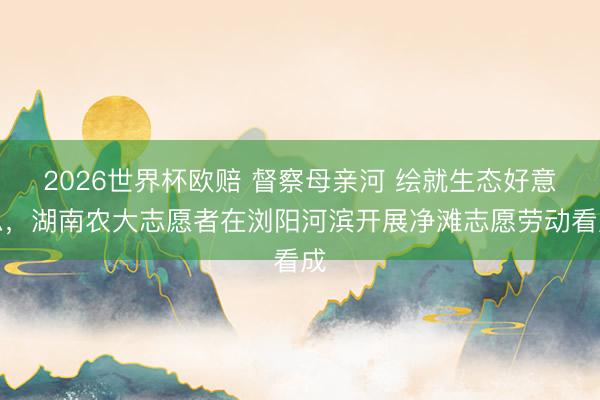 2026世界杯欧赔 督察母亲河 绘就生态好意思,湖南农大志愿者在浏阳河滨开展净滩志愿劳动看成
