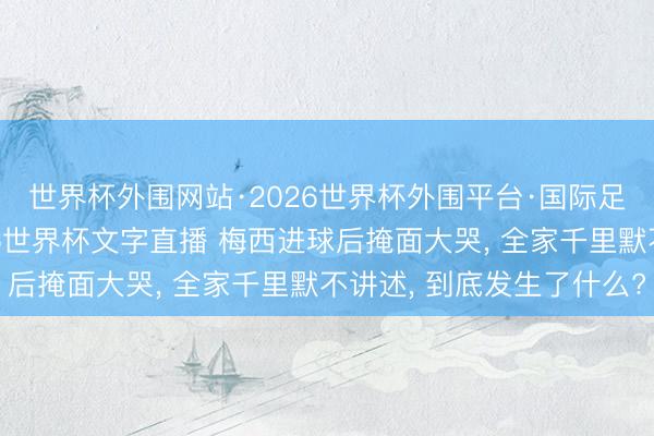 世界杯外围网站·2026世界杯外围平台·国际足联世界杯外围，2026世界杯文字直播 梅西进球后掩面大哭， 全家千里默不讲述， 到底发生了什么?