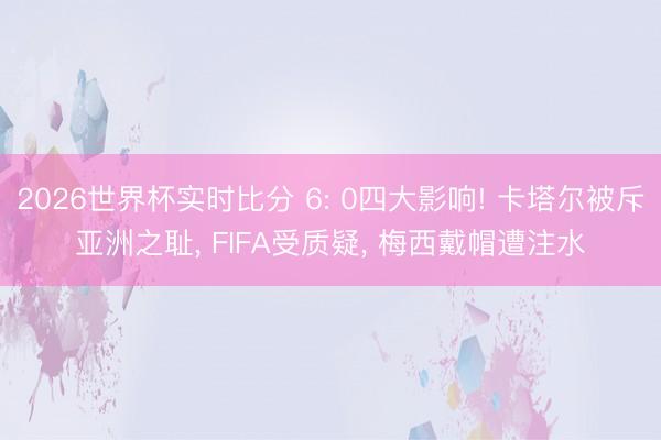 2026世界杯实时比分 6: 0四大影响! 卡塔尔被斥亚洲之耻， FIFA受质疑， 梅西戴帽遭注水