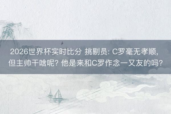 2026世界杯实时比分 挑剔员: C罗毫无孝顺， 但主帅干啥呢? 他是来和C罗作念一又友的吗?