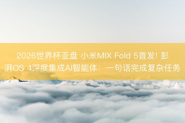2026世界杯亚盘 小米MIX Fold 5首发! 彭湃OS 4深度集成AI智能体:一句话完成复杂任务