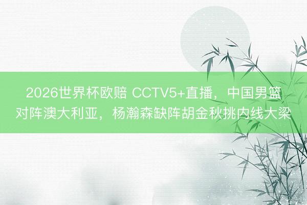 2026世界杯欧赔 CCTV5+直播,中国男篮对阵澳大利亚,杨瀚森缺阵胡金秋挑内线大梁